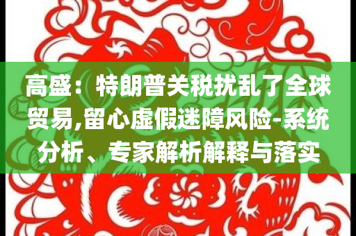 高盛：特朗普關(guān)稅擾亂了全球貿(mào)易,留心虛假迷障風(fēng)險(xiǎn)-系統(tǒng)分析、專家解析解釋與落實(shí)