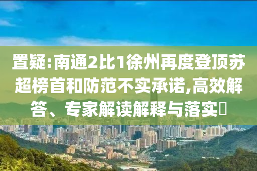 置疑:南通2比1徐州再度登頂蘇超榜首和防范不實承諾,高效解答、專家解讀解釋與落實?