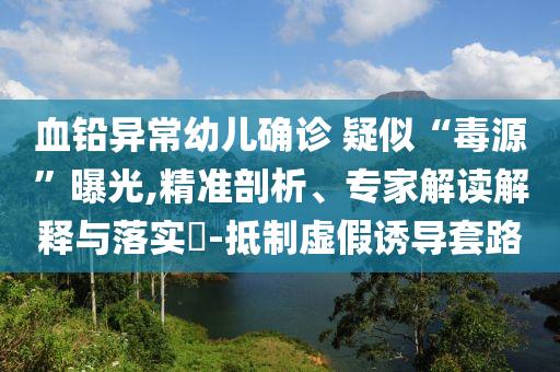 血鉛異常幼兒確診 疑似“毒源”曝光,精準(zhǔn)剖析、專(zhuān)家解讀解釋與落實(shí)?-抵制虛假誘導(dǎo)套路
