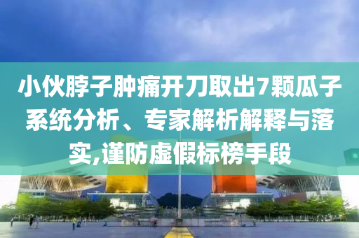 小伙脖子腫痛開刀取出7顆瓜子系統(tǒng)分析、專家解析解釋與落實,謹防虛假標榜手段