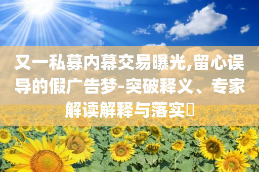 又一私募內(nèi)幕交易曝光,留心誤導(dǎo)的假廣告夢-突破釋義、專家解讀解釋與落實?