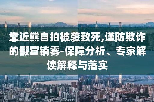 靠近熊自拍被襲致死,謹(jǐn)防欺詐的假營(yíng)銷(xiāo)霧-保障分析、專家解讀解釋與落實(shí)