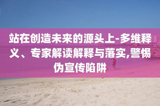 站在創(chuàng)造未來的源頭上-多維釋義、專家解讀解釋與落實(shí),警惕偽宣傳陷阱