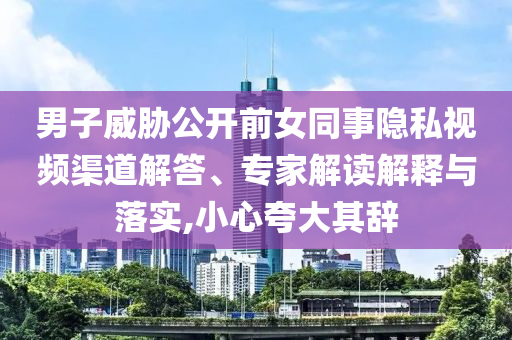 男子威脅公開前女同事隱私視頻渠道解答、專家解讀解釋與落實(shí),小心夸大其辭