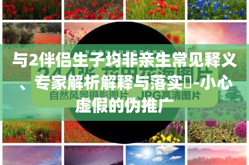 與2伴侶生子均非親生常見釋義、專家解析解釋與落實?-小心虛假的偽推廣