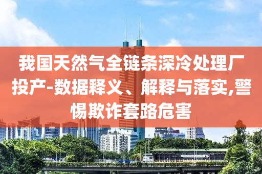 我國(guó)天然氣全鏈條深冷處理廠投產(chǎn)-數(shù)據(jù)釋義、解釋與落實(shí),警惕欺詐套路危害