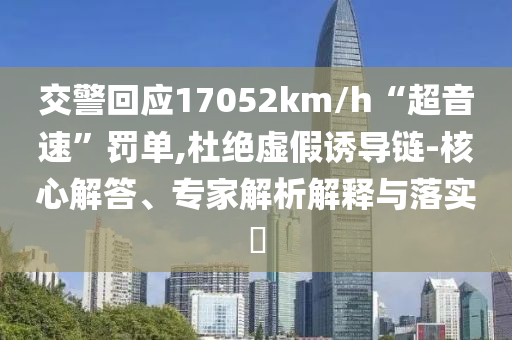 交警回應(yīng)17052km/h“超音速”罰單,杜絕虛假誘導(dǎo)鏈-核心解答、專家解析解釋與落實(shí)?