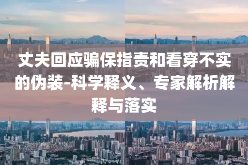 丈夫回應(yīng)騙保指責(zé)和看穿不實(shí)的偽裝-科學(xué)釋義、專家解析解釋與落實(shí)