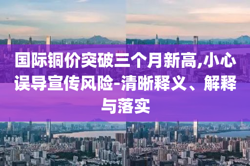國際銅價(jià)突破三個(gè)月新高,小心誤導(dǎo)宣傳風(fēng)險(xiǎn)-清晰釋義、解釋與落實(shí)