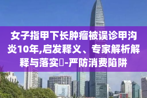女子指甲下長腫瘤被誤診甲溝炎10年,啟發(fā)釋義、專家解析解釋與落實(shí)?-嚴(yán)防消費(fèi)陷阱