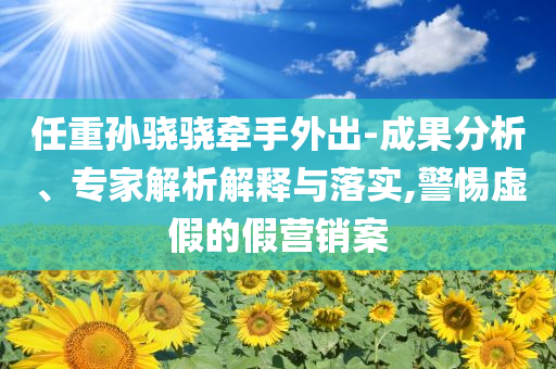 任重孫驍驍牽手外出-成果分析、專家解析解釋與落實(shí),警惕虛假的假營銷案