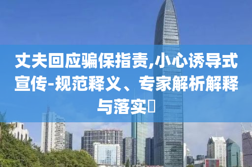 丈夫回應(yīng)騙保指責(zé),小心誘導(dǎo)式宣傳-規(guī)范釋義、專家解析解釋與落實(shí)?