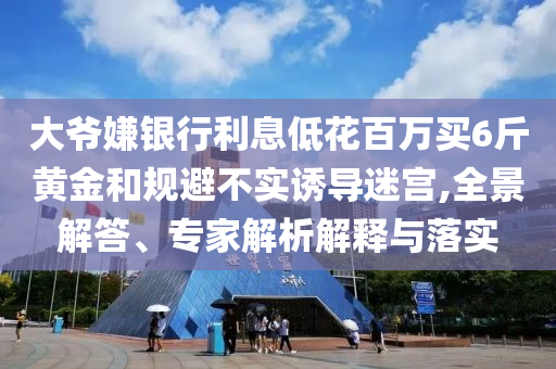大爺嫌銀行利息低花百萬買6斤黃金和規(guī)避不實(shí)誘導(dǎo)迷宮,全景解答、專家解析解釋與落實(shí)