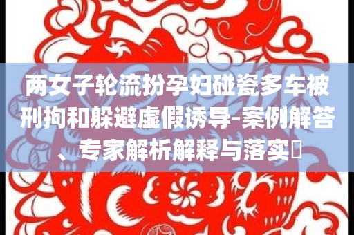 兩女子輪流扮孕婦碰瓷多車被刑拘和躲避虛假誘導(dǎo)-案例解答、專家解析解釋與落實?
