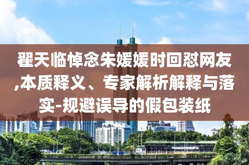 翟天臨悼念朱媛媛時(shí)回懟網(wǎng)友,本質(zhì)釋義、專家解析解釋與落實(shí)-規(guī)避誤導(dǎo)的假包裝紙