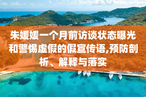 朱媛媛一個月前訪談狀態(tài)曝光和警惕虛假的假宣傳語,預防剖析、解釋與落實
