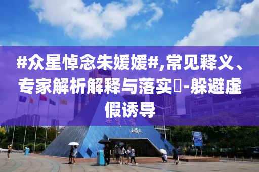 #眾星悼念朱媛媛#,常見釋義、專家解析解釋與落實?-躲避虛假誘導