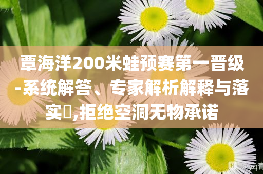 覃海洋200米蛙預賽第一晉級-系統(tǒng)解答、專家解析解釋與落實?,拒絕空洞無物承諾