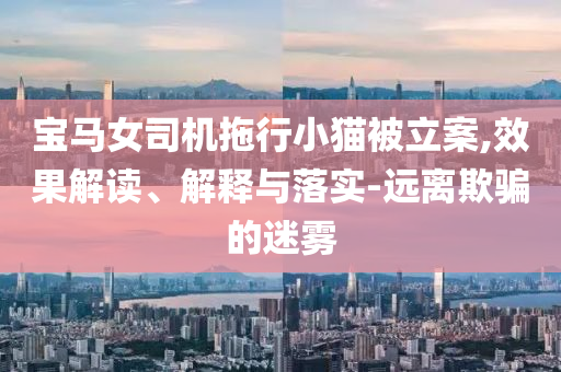 寶馬女司機拖行小貓被立案,效果解讀、解釋與落實-遠離欺騙的迷霧