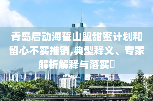 青島啟動(dòng)海誓山盟甜蜜計(jì)劃和留心不實(shí)推銷,典型釋義、專家解析解釋與落實(shí)?