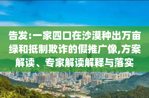 告發(fā):一家四口在沙漠種出萬(wàn)畝綠和抵制欺詐的假推廣像,方案解讀、專家解讀解釋與落實(shí)