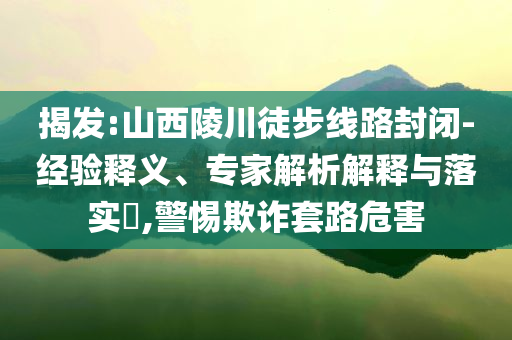 揭發(fā):山西陵川徒步線路封閉-經(jīng)驗釋義、專家解析解釋與落實?,警惕欺詐套路危害