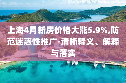 上海4月新房價格大漲5.9%,防范迷惑性推廣-清晰釋義、解釋與落實