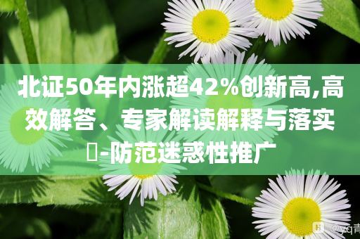 北證50年內(nèi)漲超42%創(chuàng)新高,高效解答、專家解讀解釋與落實?-防范迷惑性推廣