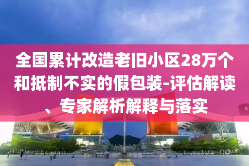 全國累計改造老舊小區(qū)28萬個和抵制不實的假包裝-評估解讀、專家解析解釋與落實