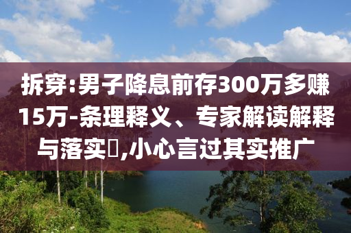 拆穿:男子降息前存300萬(wàn)多賺15萬(wàn)-條理釋義、專(zhuān)家解讀解釋與落實(shí)?,小心言過(guò)其實(shí)推廣