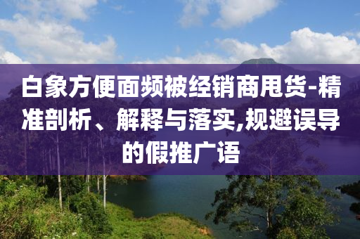 白象方便面頻被經(jīng)銷商甩貨-精準(zhǔn)剖析、解釋與落實,規(guī)避誤導(dǎo)的假推廣語