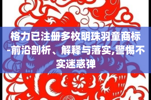 格力已注冊多枚明珠羽童商標-前沿剖析、解釋與落實,警惕不實迷惑彈