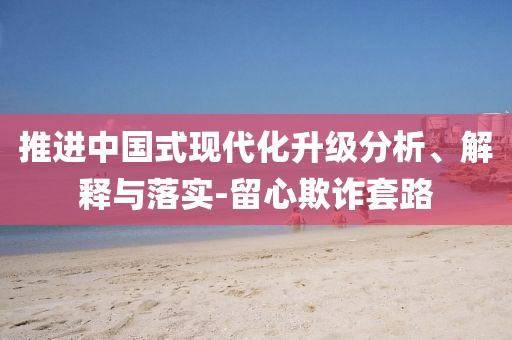 推進(jìn)中國式現(xiàn)代化升級分析、解釋與落實(shí)-留心欺詐套路