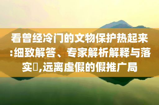 看曾經(jīng)冷門的文物保護(hù)熱起來(lái):細(xì)致解答、專家解析解釋與落實(shí)?,遠(yuǎn)離虛假的假推廣局