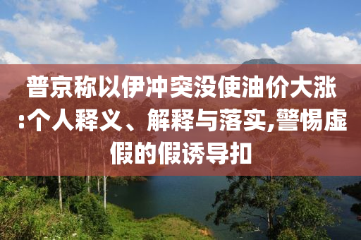 普京稱(chēng)以伊沖突沒(méi)使油價(jià)大漲:個(gè)人釋義、解釋與落實(shí),警惕虛假的假誘導(dǎo)扣