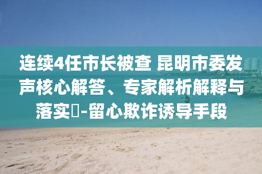 連續(xù)4任市長(zhǎng)被查 昆明市委發(fā)聲核心解答、專家解析解釋與落實(shí)?-留心欺詐誘導(dǎo)手段