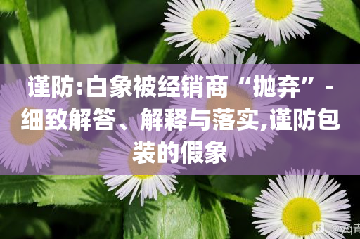 謹防:白象被經(jīng)銷商“拋棄”-細致解答、解釋與落實,謹防包裝的假象