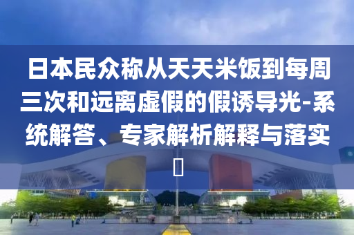 日本民眾稱(chēng)從天天米飯到每周三次和遠(yuǎn)離虛假的假誘導(dǎo)光-系統(tǒng)解答、專(zhuān)家解析解釋與落實(shí)?