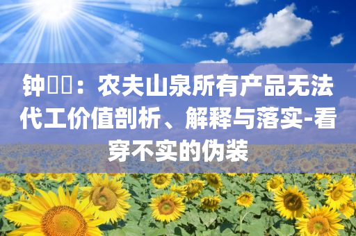 鐘睒睒：農(nóng)夫山泉所有產(chǎn)品無(wú)法代工價(jià)值剖析、解釋與落實(shí)-看穿不實(shí)的偽裝