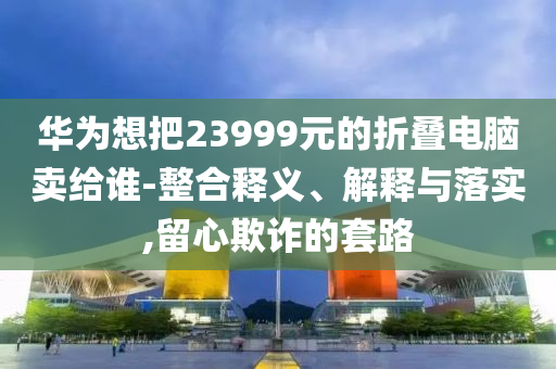 華為想把23999元的折疊電腦賣給誰-整合釋義、解釋與落實,留心欺詐的套路