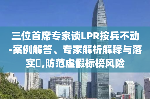 三位首席專家談LPR按兵不動-案例解答、專家解析解釋與落實(shí)?,防范虛假標(biāo)榜風(fēng)險(xiǎn)