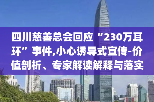 四川慈善總會回應(yīng)“230萬耳環(huán)”事件,小心誘導(dǎo)式宣傳-價(jià)值剖析、專家解讀解釋與落實(shí)