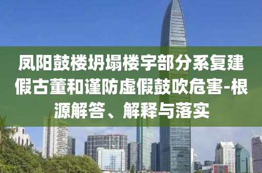 鳳陽鼓樓坍塌樓宇部分系復建假古董和謹防虛假鼓吹危害-根源解答、解釋與落實