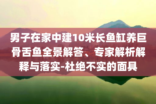 男子在家中建10米長(zhǎng)魚(yú)缸養(yǎng)巨骨舌魚(yú)全景解答、專(zhuān)家解析解釋與落實(shí)-杜絕不實(shí)的面具