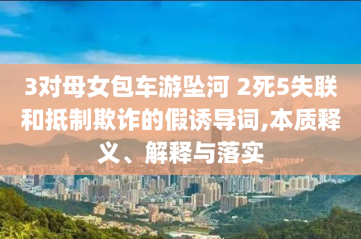 3對(duì)母女包車游墜河 2死5失聯(lián)和抵制欺詐的假誘導(dǎo)詞,本質(zhì)釋義、解釋與落實(shí)