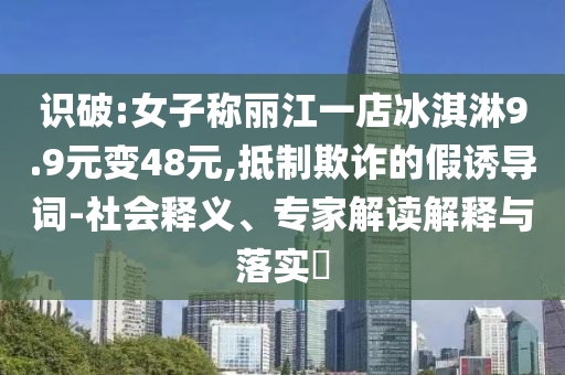 識(shí)破:女子稱麗江一店冰淇淋9.9元變48元,抵制欺詐的假誘導(dǎo)詞-社會(huì)釋義、專家解讀解釋與落實(shí)?