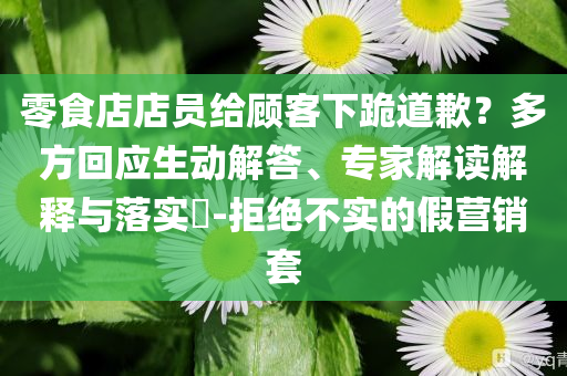 零食店店員給顧客下跪道歉？多方回應(yīng)生動(dòng)解答、專家解讀解釋與落實(shí)?-拒絕不實(shí)的假營(yíng)銷套