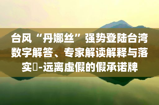 臺風“丹娜絲”強勢登陸臺灣數(shù)字解答、專家解讀解釋與落實?-遠離虛假的假承諾牌