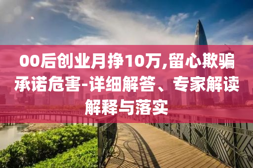 00后創(chuàng)業(yè)月掙10萬,留心欺騙承諾危害-詳細解答、專家解讀解釋與落實