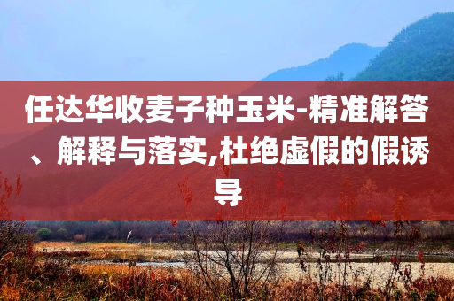 任達華收麥子種玉米-精準解答、解釋與落實,杜絕虛假的假誘導(dǎo)